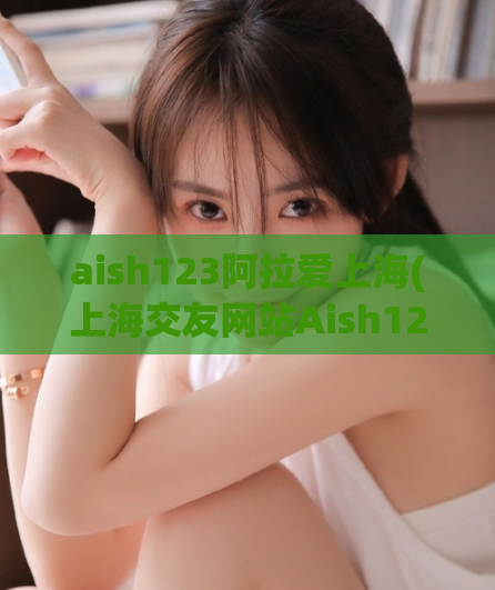 aish123阿拉爱上海(上海交友网站Aish123，遇见你的另一半)