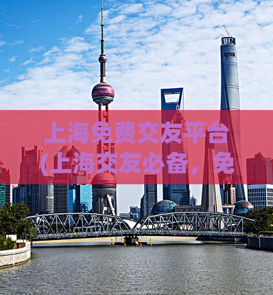上海免费交友平台(上海交友必备，免费高效的交友平台)
